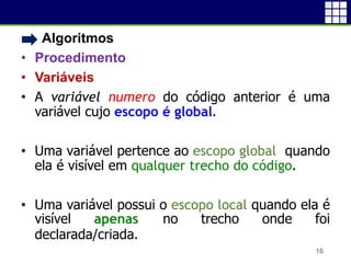 • Algoritmos
• Procedimento
• Variáveis
• A variável numero do código anterior é uma
variável cujo escopo é global.
• Uma variável pertence ao escopo global quando
ela é visível em qualquer trecho do código.
• Uma variável possui o escopo local quando ela é
visível apenas no trecho onde foi
declarada/criada.
16
 