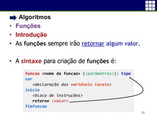• Algoritmos
• Funções
• Introdução
• As funções sempre irão retornar algum valor.
• A sintaxe para criação de funções é:
18
funcao <nome da funcao> (<parâmetros>): tipo
var
<declaração das variáveis locais>
inicio
<bloco de instruções>
retorne <valor>
fimfuncao
 