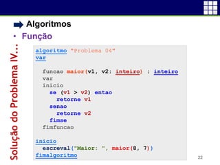• Algoritmos
• Função
22
algoritmo "Problema 04"
var
funcao maior(v1, v2: inteiro) : inteiro
var
inicio
se (v1 > v2) entao
retorne v1
senao
retorne v2
fimse
fimfuncao
inicio
escreval("Maior: ", maior(8, 7))
fimalgoritmo
SoluçãodoProblemaIV...
 