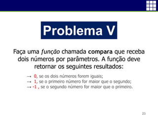 23
Problema V
Faça uma função chamada compara que receba
dois números por parâmetros. A função deve
retornar os seguintes resultados:
→ 0, se os dois números forem iguais;
→ 1, se o primeiro número for maior que o segundo;
→ -1 , se o segundo número for maior que o primeiro.
 