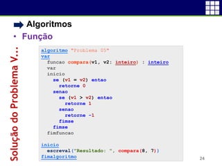 • Algoritmos
• Função
24
SoluçãodoProblemaV...
algoritmo "Problema 05"
var
funcao compara(v1, v2: inteiro) : inteiro
var
inicio
se (v1 = v2) entao
retorne 0
senao
se (v1 > v2) entao
retorne 1
senao
retorne -1
fimse
fimse
fimfuncao
inicio
escreval("Resultado: ", compara(8, 7))
fimalgoritmo
 