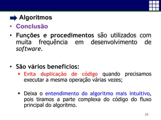 • Algoritmos
• Conclusão
• Funções e procedimentos são utilizados com
muita frequência em desenvolvimento de
software.
• São vários benefícios:
 Evita duplicação de código quando precisamos
executar a mesma operação várias vezes;
 Deixa o entendimento do algoritmo mais intuitivo,
pois tiramos a parte complexa do código do fluxo
principal do algoritmo.
25
 