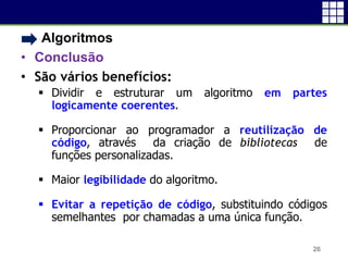 • Algoritmos
• Conclusão
• São vários benefícios:
 Dividir e estruturar um algoritmo em partes
logicamente coerentes.
 Proporcionar ao programador a reutilização de
código, através da criação de bibliotecas de
funções personalizadas.
 Maior legibilidade do algoritmo.
 Evitar a repetição de código, substituindo códigos
semelhantes por chamadas a uma única função.
26
 