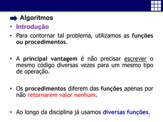 • Algoritmos
• Introdução
• Para contornar tal problema, utilizamos as funções
ou procedimentos.
• A principal vantagem é não precisar escrever o
mesmo código diversas vezes para um mesmo tipo
de operação.
• Os procedimentos diferem das funções apenas por
não retornarem valor nenhum.
• Ao longo da disciplina já usamos diversas funções.
7
 