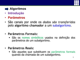 • Algoritmos
• Introdução
• Parâmetros
• São canais por onde os dados são transferidos
pelo algoritmo chamador a um subalgoritmo.
• Parâmetros Formais:
 São os nomes simbólicos usados na definição dos
parâmetros de um subalgoritmo.
• Parâmetros Reais:
 São aqueles que substituem os parâmetros formais
quando da chamada de um subalgoritmo.
9
 