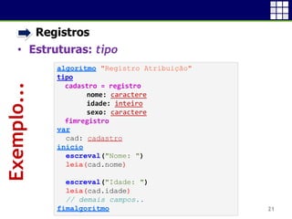 • Registros
• Estruturas: tipo
21
Exemplo...
algoritmo "Registro Atribuição"
tipo
cadastro = registro
nome: caractere
idade: inteiro
sexo: caractere
fimregistro
var
cad: cadastro
inicio
escreval("Nome: ")
leia(cad.nome)
escreval("Idade: ")
leia(cad.idade)
// demais campos..
fimalgoritmo
 