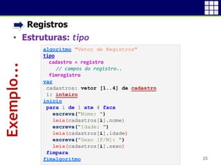 • Registros
• Estruturas: tipo
25
Exemplo...
algoritmo "Vetor de Registros"
tipo
cadastro = registro
// campos do registro..
fimregistro
var
cadastros: vetor [1..4] de cadastro
i: inteiro
inicio
para i de 1 ate 4 faca
escreva("Nome: ")
leia(cadastros[i].nome)
escreva("Idade: ")
leia(cadastros[i].idade)
escreva("Sexo [F/M]: ")
leia(cadastros[i].sexo)
fimpara
fimalgoritmo
 