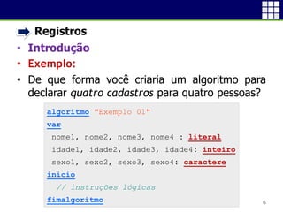 • Registros
• Introdução
• Exemplo:
• De que forma você criaria um algoritmo para
declarar quatro cadastros para quatro pessoas?
6
algoritmo "Exemplo 01"
var
nome1, nome2, nome3, nome4 : literal
idade1, idade2, idade3, idade4: inteiro
sexo1, sexo2, sexo3, sexo4: caractere
inicio
// instruções lógicas
fimalgoritmo
 