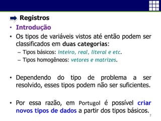 • Registros
• Introdução
• Os tipos de variáveis vistos até então podem ser
classificados em duas categorias:
 Tipos básicos: inteiro, real, literal e etc.
 Tipos homogêneos: vetores e matrizes.
• Dependendo do tipo de problema a ser
resolvido, esses tipos podem não ser suficientes.
• Por essa razão, em Portugol é possível criar
novos tipos de dados a partir dos tipos básicos.
7
 
