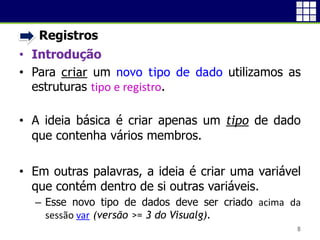 • Registros
• Introdução
• Para criar um novo tipo de dado utilizamos as
estruturas tipo e registro.
• A ideia básica é criar apenas um tipo de dado
que contenha vários membros.
• Em outras palavras, a ideia é criar uma variável
que contém dentro de si outras variáveis.
 Esse novo tipo de dados deve ser criado acima da
sessão var (versão >= 3 do Visualg).
8
 