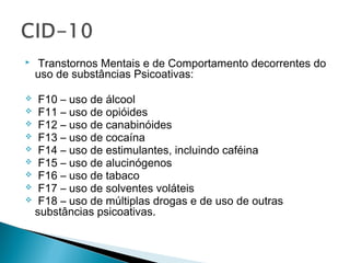  Transtornos Mentais e de Comportamento decorrentes do
uso de substâncias Psicoativas:
 F10 – uso de álcool
 F11 – uso de opióides
 F12 – uso de canabinóides
 F13 – uso de cocaína
 F14 – uso de estimulantes, incluindo caféina
 F15 – uso de alucinógenos
 F16 – uso de tabaco
 F17 – uso de solventes voláteis
 F18 – uso de múltiplas drogas e de uso de outras
substâncias psicoativas.
 