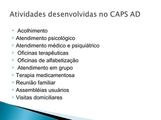  Acolhimento
 Atendimento psicológico
 Atendimento médico e psiquiátrico
 Oficinas terapêuticas
 Oficinas de alfabetização
 Atendimento em grupo
 Terapia medicamentosa
 Reunião familiar
 Assembléias usuários
 Visitas domiciliares
 