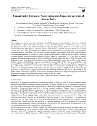Journal of Natural Sciences Research www.iiste.org
ISSN 2224-3186 (Paper) ISSN 2225-0921 (Online)
Vol.3, No.4, 2013
112
Capsaicinoids Content of Some Indigenous Capsicum Varieties of
Assam, India
Khomendra Kumar Sarwa1
, Bhaskar Mazumder1*
Mithun Rudrapal1
, Manabendra Debnath2
, Atul Kumar1
,
Vinod Kumar Verma1
, Manmohan Singh Jangdey3
1. Department of Pharmaceutical Sciences, Dibrugarh University, Dibrugarh 786004, Assam, India
2. Department of Human Physiology, DDM College, Khowai 799201, Tripura, India
3. Institute of Pharmacy, Pt. Ravishankar Shukla University, Raipur 491001, Chhattisgarh, India
* E-mail of the corresponding author: bhmaz@yahoo.co.in
Abstract
Seven indigenous varieties of capsicum belonging to five different species available locally in Assam were collected
and evaluated for capsaicinoids content with a view to assess their relative potency and/or hotness in order to ensure
the functional as well as the nutritional quality of capsicum. These include Capsicum annum (Jati Jolokia),
Capsicum baccatum (Ohm Jolokia), Capsicum chinense (Bhut Jolokia), Capsicum frutescens (Dhan Jolokia, Maam
Jolokia, Totta Bias) and Capsicum pubescens (Bhikue Jolokia). The word Jolokia usually refers to the vernacular
(Assamese) name of capsicum or chilli that is often used just after the particular local name of the capsicum variety
as mentioned above by the local people of Assam. Results indicate that Bhut Jolokia (Capsicum chinense) and Dhan
Jolokia (Capsicum frutescens) possess comparatively higher amount of capsaicinoids (>2%) than other varieties of
capsicum. The capsaicinoids content of Bhut Jolokia (2.45%) was still higher than that of Dhan Jolokia (2.14%).
Different varieties of capsicum with decreasing order of their capsaicinoids content are as follows: Bhut Jolokia
(2.45%) > Dhan Jolokia (2.14%) > Maam Jolokia (1.38%) > Bhikue Jolokia (0.92) > Ohm Jolokia (0.67%) > Jati
Jolokia (0.51%) > Totta bias (0.25%). It is very interesting that in addition to Bhut Jolokia, the hottest capsicum of
the world, another potential and hot capsicum variety i.e., Dhan Jolokia has been evolved. However, our present
study was an attempt to identify such potential and hot capsicum varieties available locally in Assam for the
production of capsaicinoids at large in order to meet the increasing demand of capsicum or capsaicinoids in the
global market. Furthermore, large scale cultivation and proper utilization of these indigenous capsicum varieties will
help improve the agricultural economy of the state and the country as a whole.
Keywords: indigenous, Bhut Jolokia, Dhan Jolokia, capsaicioids, climatic condition, capsaicin
1. Introduction
Capsicum is an important agro-medicinal crop cultivated widely in almost all parts of the world including Asian
subcontinents like India, Bangladesh, and Pakistan. India is the largest producer as well as consumer of capsicum in
the world. It has been estimated that approximately 36% of the global production of capsicum is contributed by India
followed by China contributing about 11% of the total capsicum production. Though, a total of 30 species of
capsicum are distributed in the plant kingdom, a five well known cultivated species are only found in different parts,
especially Andhra Pradesh, Arunachal Pradesh, Assam, Karnataka, Maharastra, Manipur, Odissa and Tamil Nadu of
India. These five species include Capsicum annum, Capsicum baccatum, Capsicum chinense, Capsicum frutescens
and Capsicum pubescens (IBPGR 1983). Among these, Capsicum chinense and Capsicum frutescens are the most
common cultivated species found in different regions, especially Assam of North Eastern India. Assam having an
area of 78, 438 km2
is the central part of North East India and provides much larger area with compared to other
states of North Eastern region for the cultivation of capsicum. Moreover, due to its geographical location and
favorable climatic conditions, Assam is endowed with a quality alluvial soil, which remains as indispensable for the
cultivation of agricultural crops like capsicum with high yields.
In recent days, capsicum and its different products has attained high commercial demand in the global market for
having applications in various commercial food products, cooked foods and also in medicines. Capsicum fruits
represent a group of five characteristic pungent compounds, which are collectively termed as capsaicinoids. These
are namely capsaicin, dihydrocapsaicin, nordihydrocapsicin, homocapsaicin and homohydrocapsaicin. Chemically,
 