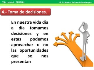 En nuestra vida día
a día tomamos
decisiones y en
estas podemos
aprovechar o no
las oportunidades
que se nos
presentan
4.- Toma de decisiones.
VIII- Unidad : PFRRHH I.E.P «Nuestra Señora de Guadalupe»
 