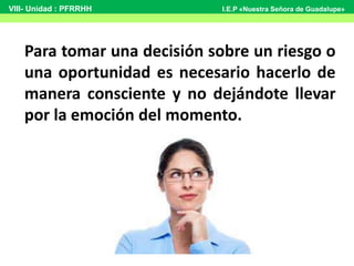 Para tomar una decisión sobre un riesgo o
una oportunidad es necesario hacerlo de
manera consciente y no dejándote llevar
por la emoción del momento.
VIII- Unidad : PFRRHH I.E.P «Nuestra Señora de Guadalupe»
 