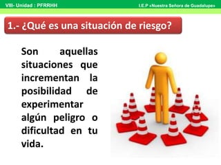 Son aquellas
situaciones que
incrementan la
posibilidad de
experimentar
algún peligro o
dificultad en tu
vida.
1.- ¿Qué es una situación de riesgo?
VIII- Unidad : PFRRHH I.E.P «Nuestra Señora de Guadalupe»
 