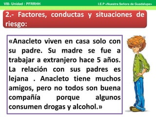 «Anacleto viven en casa solo con
su padre. Su madre se fue a
trabajar a extranjero hace 5 años.
La relación con sus padres es
lejana . Anacleto tiene muchos
amigos, pero no todos son buena
compañía porque algunos
consumen drogas y alcohol.»
2.- Factores, conductas y situaciones de
riesgo:
VIII- Unidad : PFRRHH I.E.P «Nuestra Señora de Guadalupe»
 