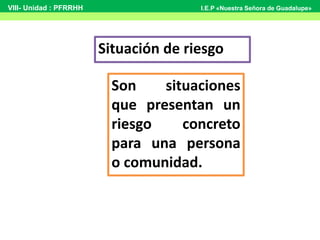 Situación de riesgo
Son situaciones
que presentan un
riesgo concreto
para una persona
o comunidad.
VIII- Unidad : PFRRHH I.E.P «Nuestra Señora de Guadalupe»
 