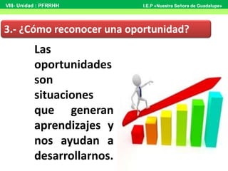 Las
oportunidades
son
situaciones
que generan
aprendizajes y
nos ayudan a
desarrollarnos.
3.- ¿Cómo reconocer una oportunidad?
VIII- Unidad : PFRRHH I.E.P «Nuestra Señora de Guadalupe»
 