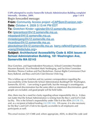 CAPS attempted to resolve Somerville Schools Administration Building complaint
internally. October, 2009.                                        page 1 of 8
Begin forwarded message:
From: Community Access project <CAPSom@verizon.net>
Date: October 4, 2009 3:13:44 PM EDT
To: Gretchen Kinder <gkinder@k12.somerville.ma.us>
Cc: tpierantozzi@k12.somerville.ma.us,
mbastardi@K12.somerville.ma.us,
mniedergang@k12.somerville.ma.us,
mcardoso@k12.somerville.ma.us,
pbockelman@k12.somerville.ma.us, barry.rafkind@gmail.com,
<ceng@kidsclubs.org>
Subject: Architectural Accessibility Code & ADA issues at
School Administration Building, 181 Washington Ave,
Somerville MA 02143

Dear Gretchen, and Superindendent Pierantozzi, School Committee President
Maureen Bastardi, Vice-President Mark Neidergang, and Facilities Committee
Members Theresa Cardoso and Paul Bockelman, Human Rights Commission Chair
Barry Rafkind, and Boys and Girls Club Director Chile Eng:

This is follow-up on Gretchen and my summer correspondence regarding the
inaccessibility of the Somerville School Administration Building@181 Washington,
Somerville, 02143. I am writing in good faith, but the message is unambiguous:
 unintentional discrimination has the same effect as intentional discrimination- good
people are excluded, and good people will be held liable.

Also, there may be a need for clarity regarding whose responsibility this is. It does
not matter that the School Administration is renting from the Boy's and Girl's Club
facility. This is the School's responsibility under Title II of the ADA (28 CFR 35) ,
and, as a recipient of federal funding (34 CFR 104). Of course, it is also necessary
for the Boy's and Girl's Club to be equally accessible to all employees and
participants as well.

This email reviews 521 CMR (and, where appropriate, ADA), to detail the code (and
 
