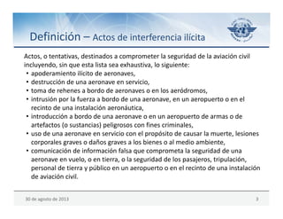 30 de agosto de 2013 3
Definición – Actos de interferencia ilícita
Actos, o tentativas, destinados a comprometer la seguridad de la aviación civil 
incluyendo, sin que esta lista sea exhaustiva, lo siguiente:
• apoderamiento ilícito de aeronaves,
• destrucción de una aeronave en servicio,
• toma de rehenes a bordo de aeronaves o en los aeródromos,
• intrusión por la fuerza a bordo de una aeronave, en un aeropuerto o en el 
recinto de una instalación aeronáutica,
• introducción a bordo de una aeronave o en un aeropuerto de armas o de 
artefactos (o sustancias) peligrosos con fines criminales,
• uso de una aeronave en servicio con el propósito de causar la muerte, lesiones 
corporales graves o daños graves a los bienes o al medio ambiente,
• comunicación de información falsa que comprometa la seguridad de una 
aeronave en vuelo, o en tierra, o la seguridad de los pasajeros, tripulación, 
personal de tierra y público en un aeropuerto o en el recinto de una instalación 
de aviación civil.
 