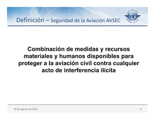 30 de agosto de 2013 4
Combinación de medidas y recursos
materiales y humanos disponibles para
proteger a la aviación civil contra cualquier
acto de interferencia ilícita
Definición – Seguridad de la Aviación AVSEC
 