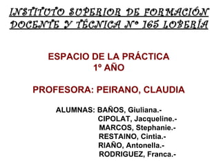 INSTITUTO SUPERIOR DE FORMACIÓN
DOCENTE Y TÉCNICA Nº 165 LOBERÍA

      ESPACIO DE LA PRÁCTICA
              1º AÑO

   PROFESORA: PEIRANO, CLAUDIA

       ALUMNAS: BAÑOS, Giuliana.-
                CIPOLAT, Jacqueline.-
                MARCOS, Stephanie.-
                RESTAINO, Cintia.-
                RIAÑO, Antonella.-
                RODRIGUEZ, Franca.-
 