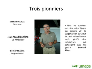 Trois pionniers Bernard ALAUX Directeur Jean-Alain PIGEARIAS Co-fondateur Bernard FABRE Co-fondateur «  Nous ne sommes pas des scientifiques qui faisons de la vulgarisation du haut de leur connaissance mais plutôt des médiateurs qui échangent avec les gens  »  Bernard Alaux 