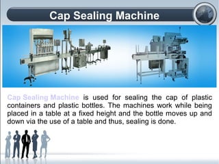 Cap Sealing Machine
Cap Sealing Machine is used for sealing the cap of plastic
containers and plastic bottles. The machines work while being
placed in a table at a fixed height and the bottle moves up and
down via the use of a table and thus, sealing is done.
 