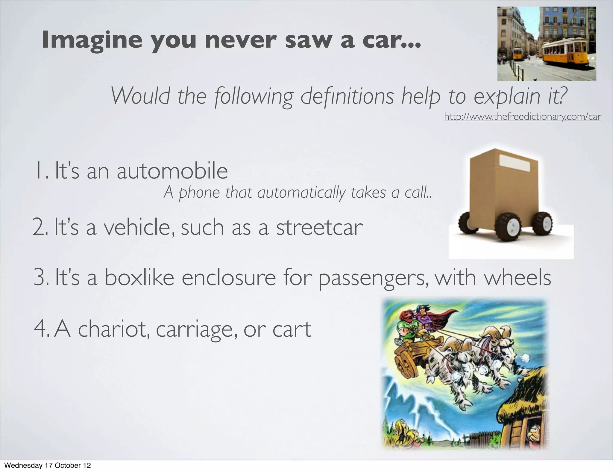 Imagine you never saw a car...

                          Would the following deﬁnitions help to explain it?
                                                                           http://www.thefreedictionary.com/car




       1. It’s an automobile
                               A phone that automatically takes a call..

       2. It’s a vehicle, such as a streetcar

       3. It’s a boxlike enclosure for passengers, with wheels

       4. A chariot, carriage, or cart




Wednesday 17 October 12
 