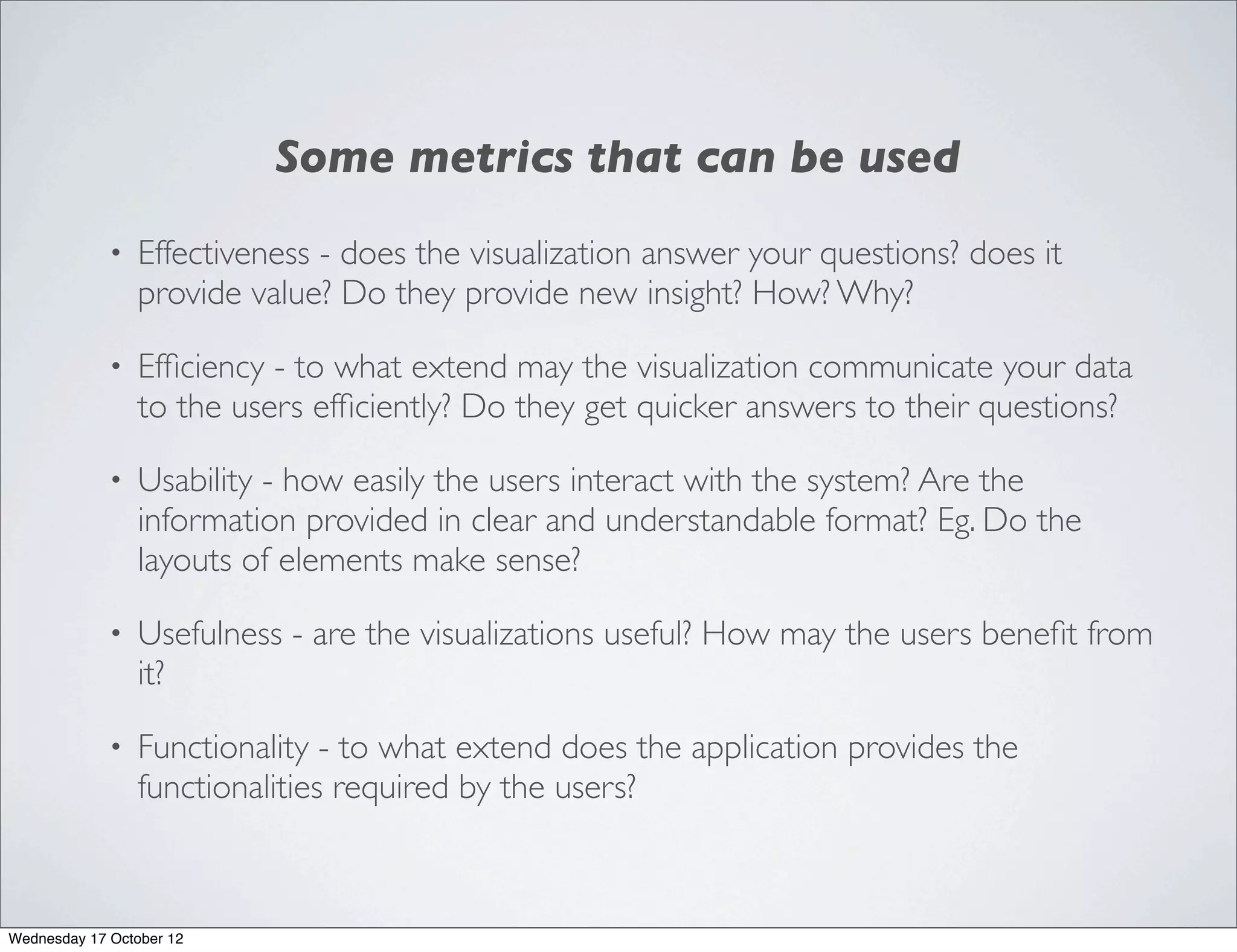 Some metrics that can be used
             •   Effectiveness - does the visualization answer your questions? does it
                 provide value? Do they provide new insight? How? Why?

             •   Efﬁciency - to what extend may the visualization communicate your data
                 to the users efﬁciently? Do they get quicker answers to their questions?

             •   Usability - how easily the users interact with the system? Are the
                 information provided in clear and understandable format? Eg. Do the
                 layouts of elements make sense?

             •   Usefulness - are the visualizations useful? How may the users beneﬁt from
                 it?

             •   Functionality - to what extend does the application provides the
                 functionalities required by the users?



Wednesday 17 October 12
 