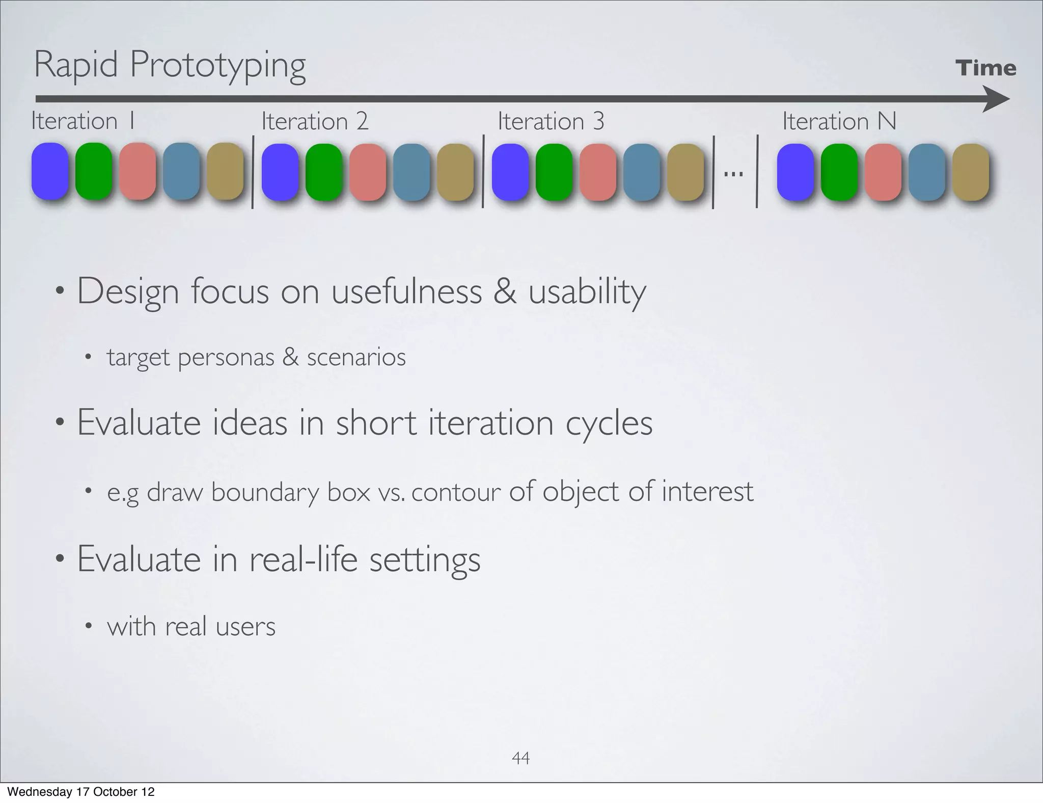 Rapid Prototyping                                                                  Time

   Iteration 1                Iteration 2          Iteration 3           Iteration N
                                                                   ...

      • Design            focus on usefulness & usability
           •   target personas & scenarios

      • Evaluate           ideas in short iteration cycles
           •   e.g draw boundary box vs. contour of object of interest

      • Evaluate           in real-life settings
           •   with real users



                                                    44
Wednesday 17 October 12
 