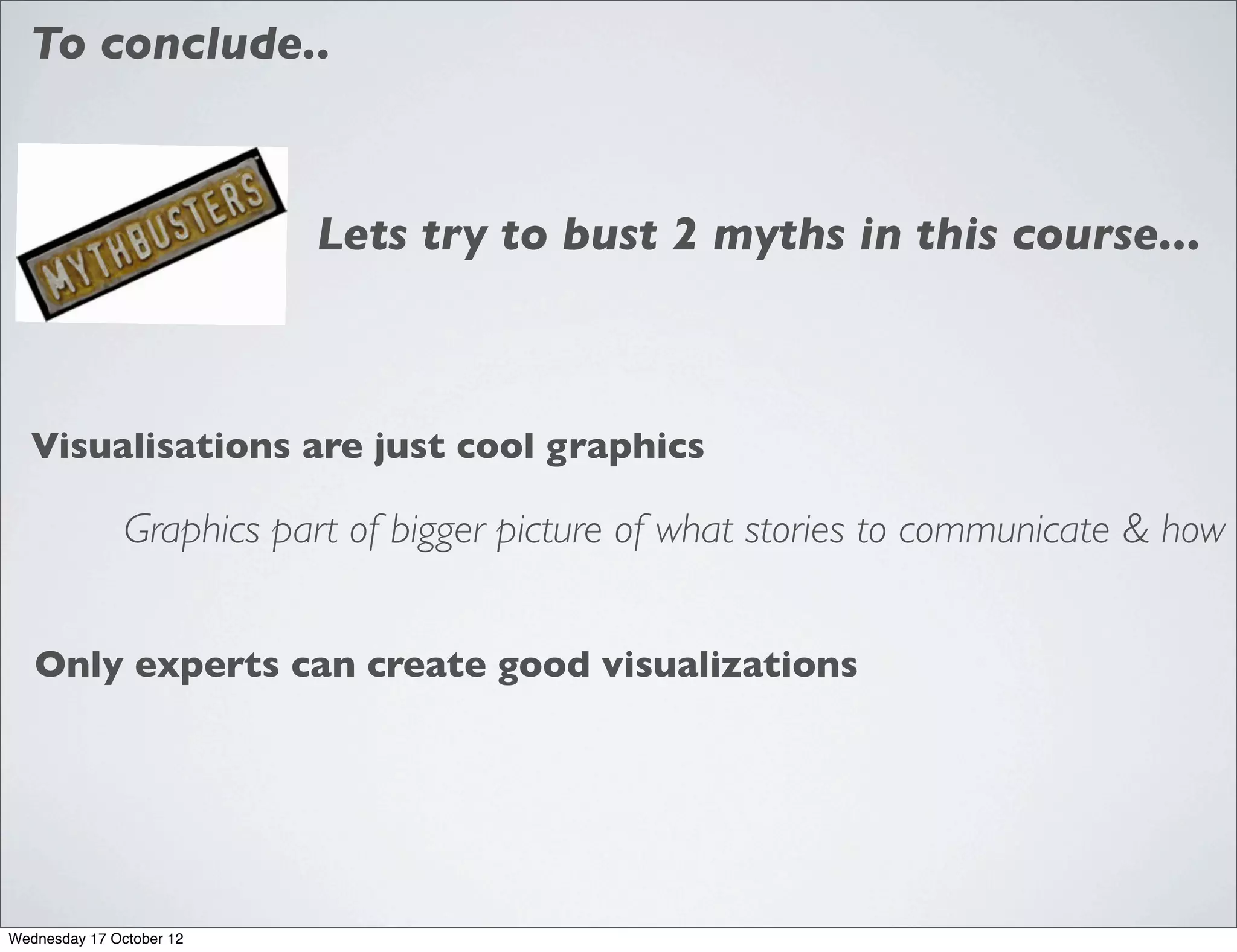 To conclude..



                          Lets try to bust 2 myths in this course...



  Visualisations are just cool graphics

               Graphics part of bigger picture of what stories to communicate & how


   Only experts can create good visualizations




Wednesday 17 October 12
 