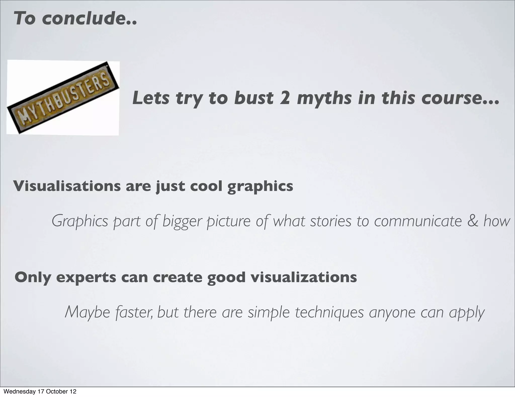 To conclude..



                            Lets try to bust 2 myths in this course...



  Visualisations are just cool graphics

               Graphics part of bigger picture of what stories to communicate & how


   Only experts can create good visualizations

                   Maybe faster, but there are simple techniques anyone can apply



Wednesday 17 October 12
 