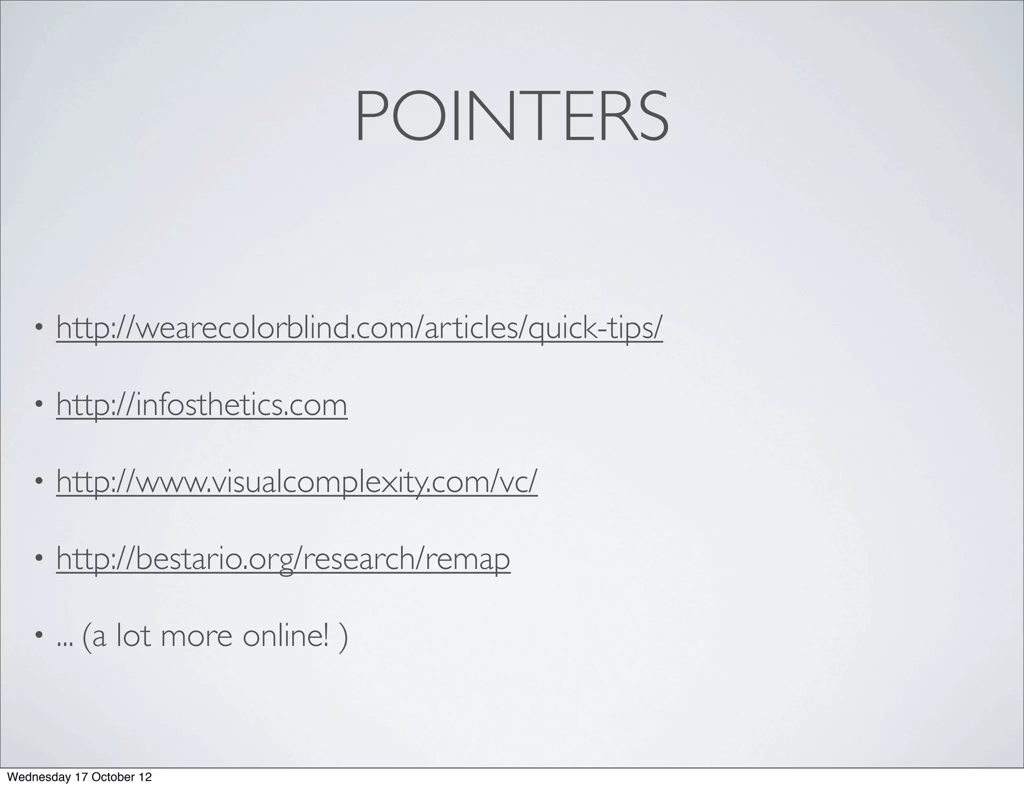 POINTERS

   •   http://wearecolorblind.com/articles/quick-tips/

   •   http://infosthetics.com

   •   http://www.visualcomplexity.com/vc/

   •   http://bestario.org/research/remap

   •   ... (a lot more online! )


Wednesday 17 October 12
 
