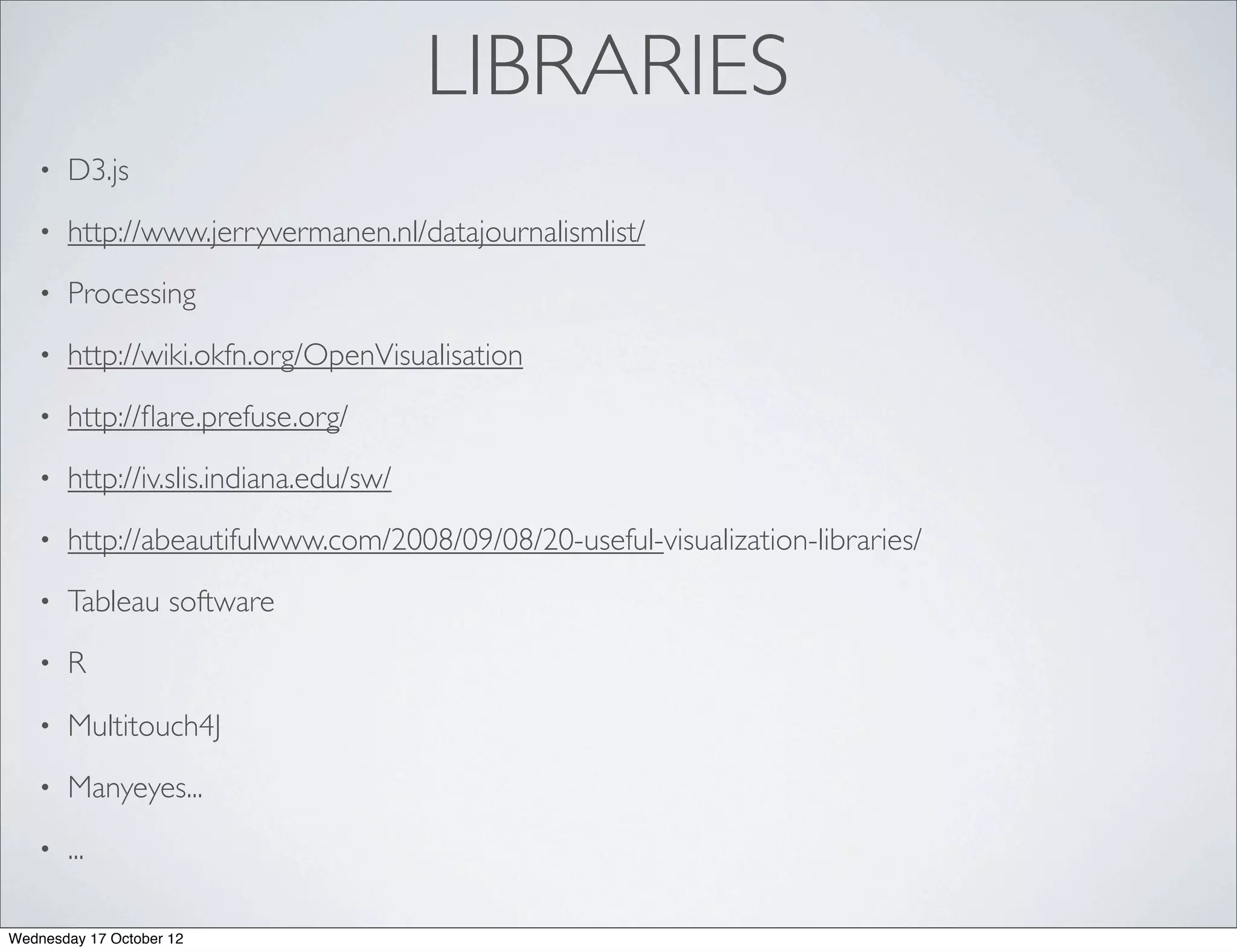 LIBRARIES
   •   D3.js
   •   http://www.jerryvermanen.nl/datajournalismlist/
   •   Processing
   •   http://wiki.okfn.org/OpenVisualisation
   •   http://ﬂare.prefuse.org/
   •   http://iv.slis.indiana.edu/sw/
   •   http://abeautifulwww.com/2008/09/08/20-useful-visualization-libraries/
   •   Tableau software
   •   R
   •   Multitouch4J
   •   Manyeyes...
   •   ...

Wednesday 17 October 12
 