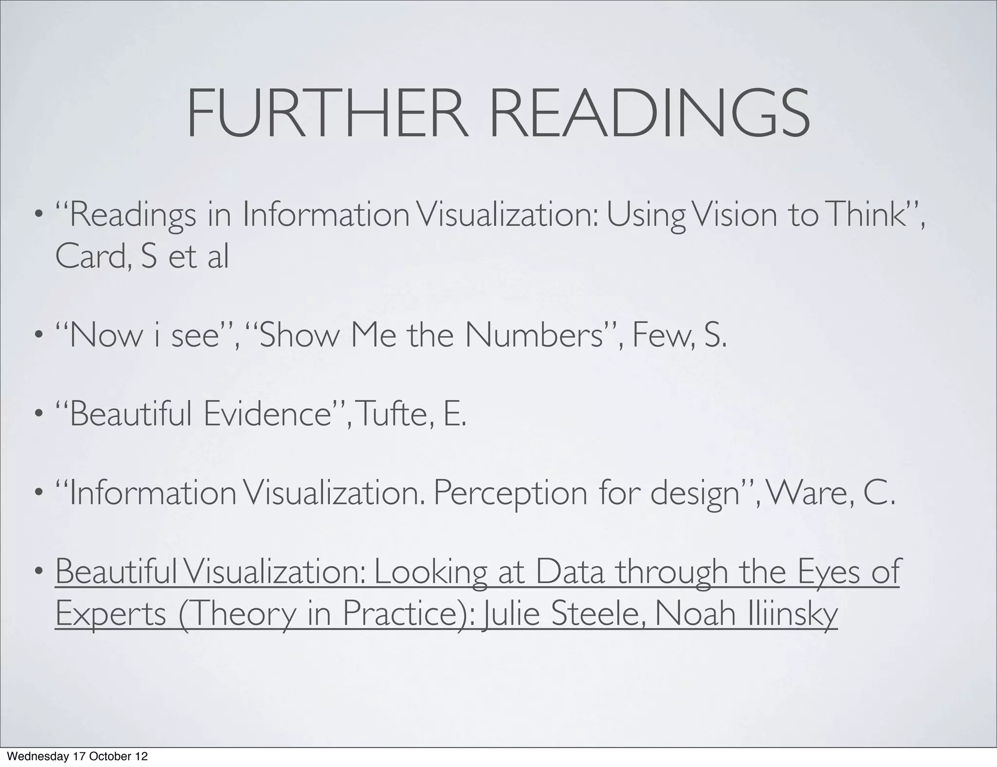 FURTHER READINGS
   • “Readings    in Information Visualization: Using Vision to Think”,
       Card, S et al

   • “Now                 i see”, “Show Me the Numbers”, Few, S.

   • “Beautiful              Evidence”, Tufte, E.

   • “Information Visualization. Perception            for design”, Ware, C.

   • Beautiful Visualization: Looking at Data through the Eyes of
       Experts (Theory in Practice): Julie Steele, Noah Iliinsky


Wednesday 17 October 12
 