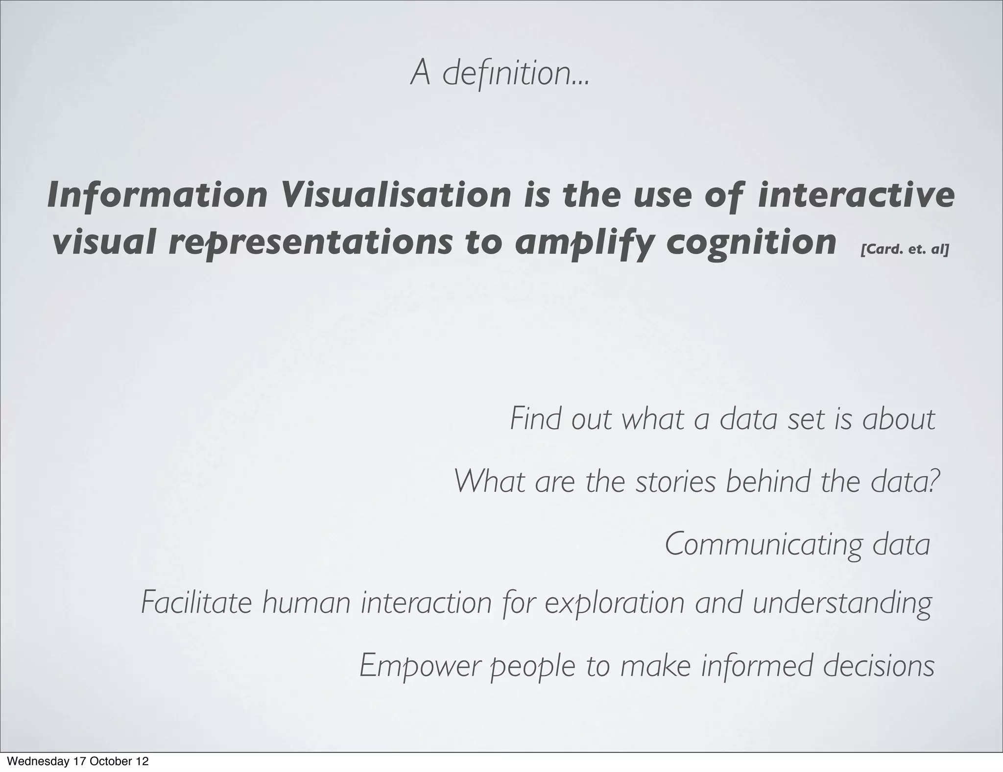 A deﬁnition...


      Information Visualisation is the use of interactive
      visual representations to amplify cognition                            [Card. et. al]




                                                 Find out what a data set is about
                                             What are the stories behind the data?
                                                              Communicating data
                     Facilitate human interaction for exploration and understanding
                                      Empower people to make informed decisions

Wednesday 17 October 12
 