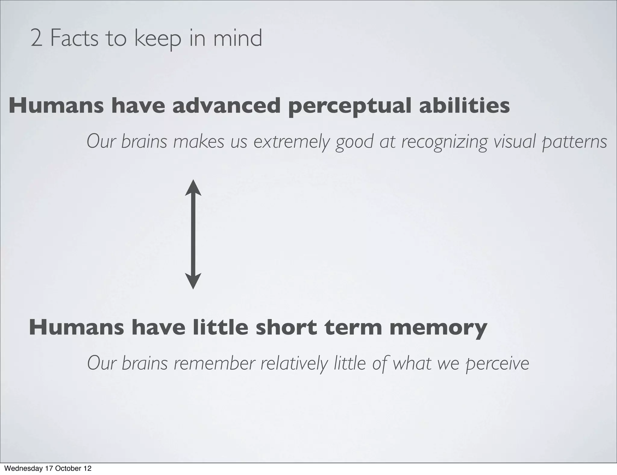 2 Facts to keep in mind

Humans have advanced perceptual abilities
                     Our brains makes us extremely good at recognizing visual patterns




      Humans have little short term memory
                     Our brains remember relatively little of what we perceive



Wednesday 17 October 12
 