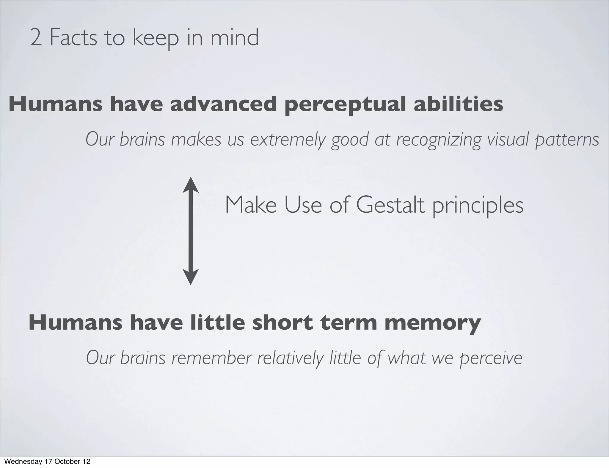 2 Facts to keep in mind

Humans have advanced perceptual abilities
                     Our brains makes us extremely good at recognizing visual patterns


                                       Make Use of Gestalt principles



      Humans have little short term memory
                     Our brains remember relatively little of what we perceive



Wednesday 17 October 12
 