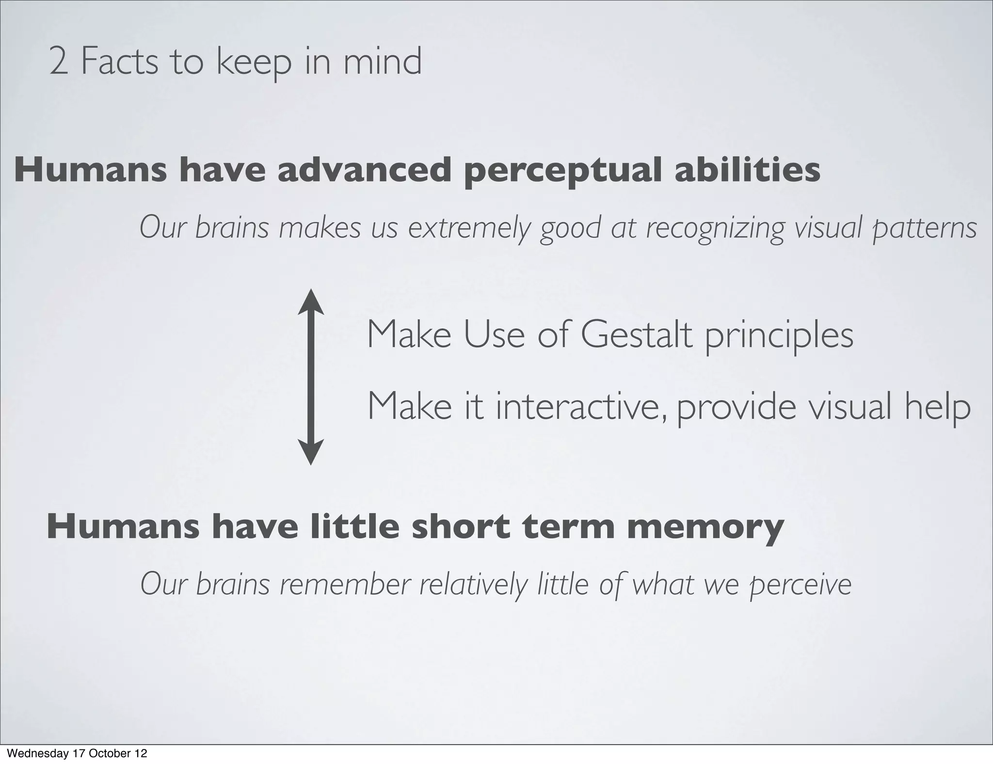2 Facts to keep in mind

Humans have advanced perceptual abilities
                     Our brains makes us extremely good at recognizing visual patterns


                                       Make Use of Gestalt principles
                                       Make it interactive, provide visual help

      Humans have little short term memory
                     Our brains remember relatively little of what we perceive



Wednesday 17 October 12
 