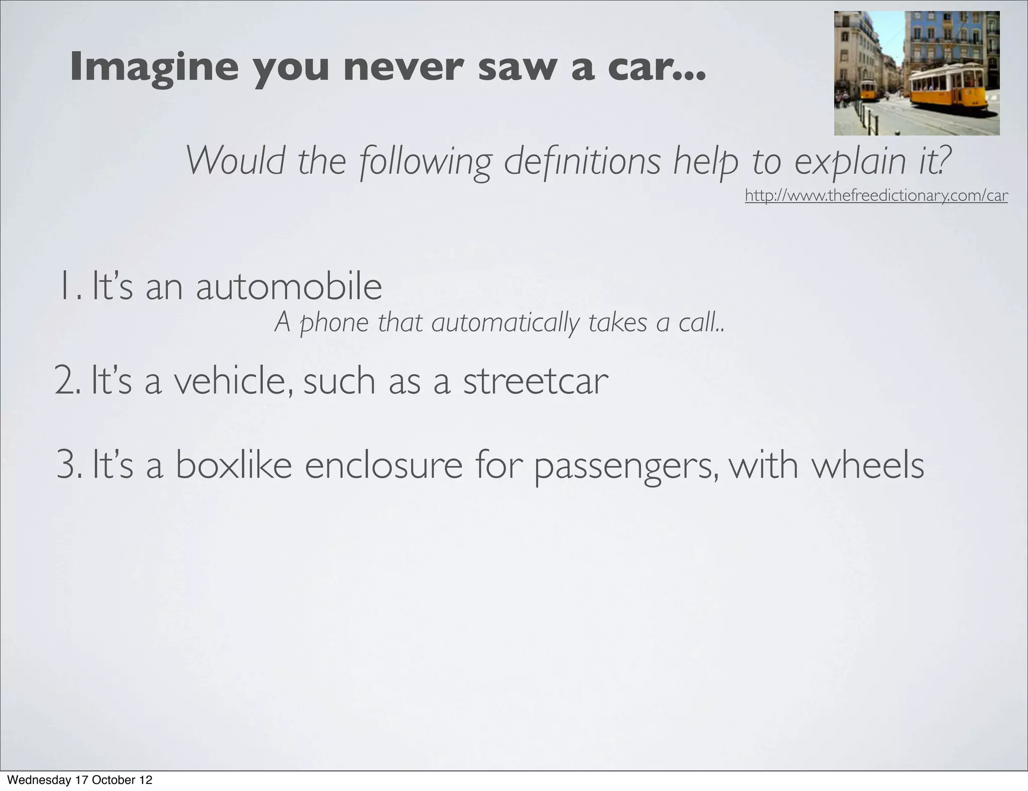 Imagine you never saw a car...

                          Would the following deﬁnitions help to explain it?
                                                                           http://www.thefreedictionary.com/car




       1. It’s an automobile
                               A phone that automatically takes a call..

       2. It’s a vehicle, such as a streetcar

       3. It’s a boxlike enclosure for passengers, with wheels




Wednesday 17 October 12
 