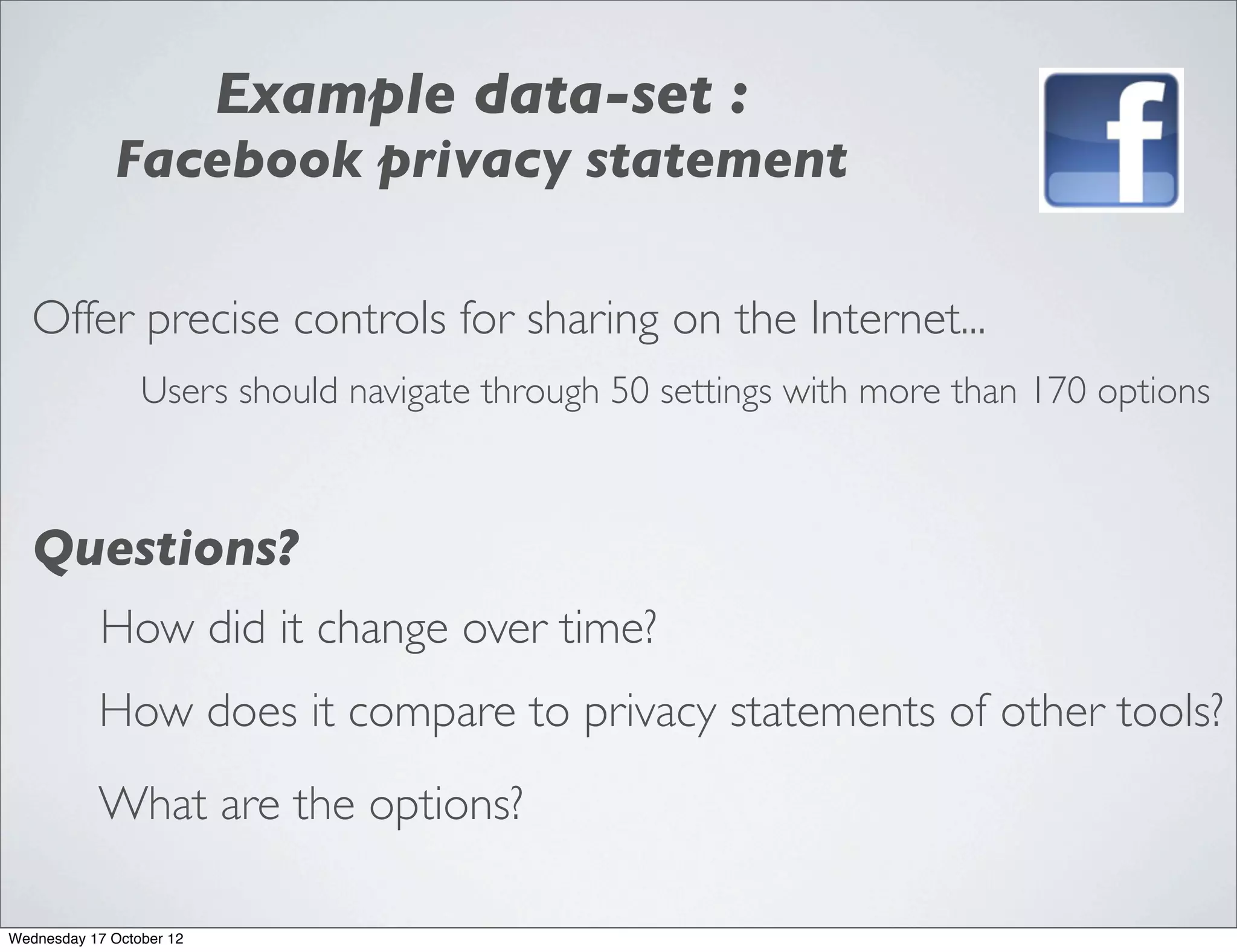 Example data-set :
             Facebook privacy statement

   Offer precise controls for sharing on the Internet...
                 Users should navigate through 50 settings with more than 170 options



   Questions?
            How did it change over time?
           How does it compare to privacy statements of other tools?
           What are the options?

Wednesday 17 October 12
 
