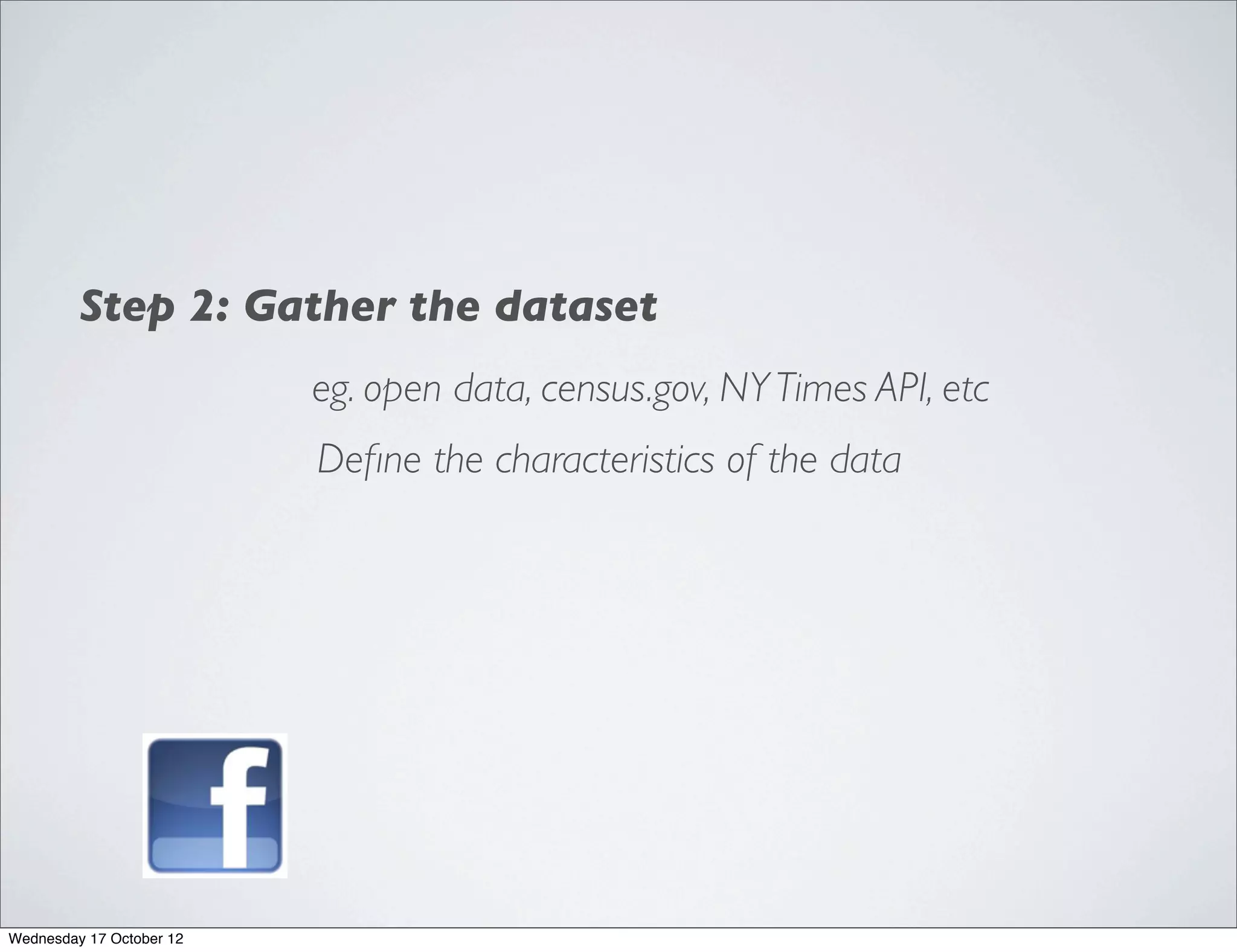 Step 2: Gather the dataset
                          eg. open data, census.gov, NY Times API, etc
                          Deﬁne the characteristics of the data




Wednesday 17 October 12
 