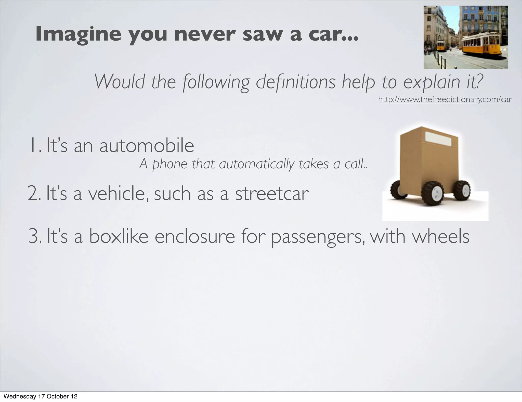 Imagine you never saw a car...

                          Would the following deﬁnitions help to explain it?
                                                                           http://www.thefreedictionary.com/car




       1. It’s an automobile
                               A phone that automatically takes a call..

       2. It’s a vehicle, such as a streetcar

       3. It’s a boxlike enclosure for passengers, with wheels




Wednesday 17 October 12
 