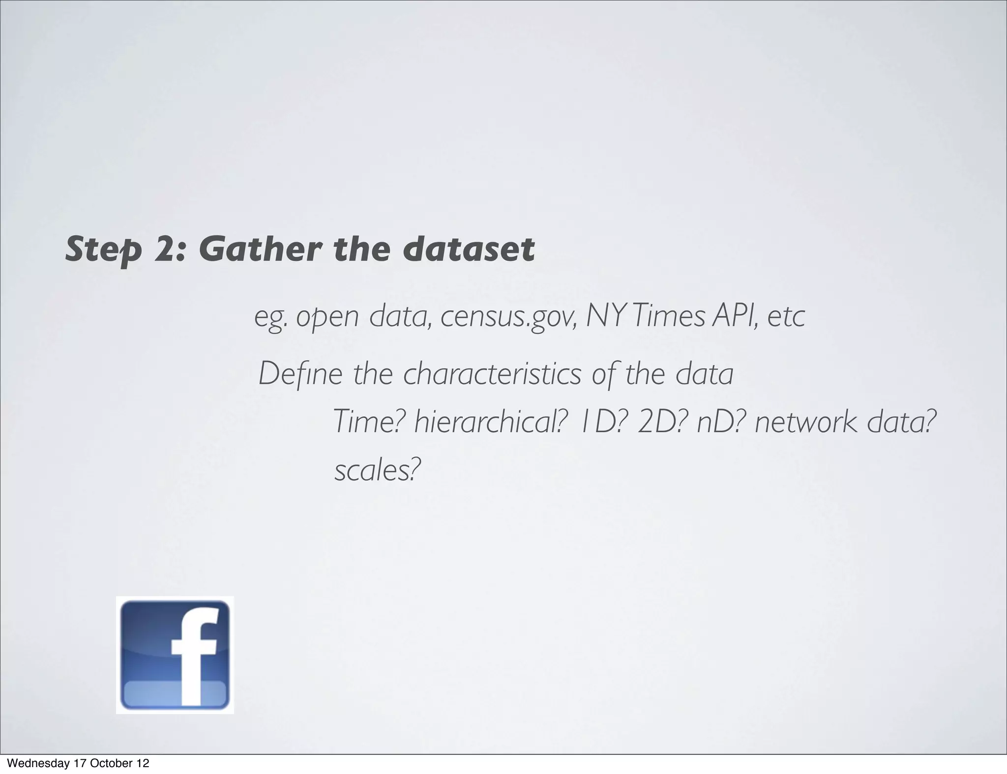 Step 2: Gather the dataset
                          eg. open data, census.gov, NY Times API, etc
                          Deﬁne the characteristics of the data
                              Time? hierarchical? 1D? 2D? nD? network data?
                              scales?




Wednesday 17 October 12
 