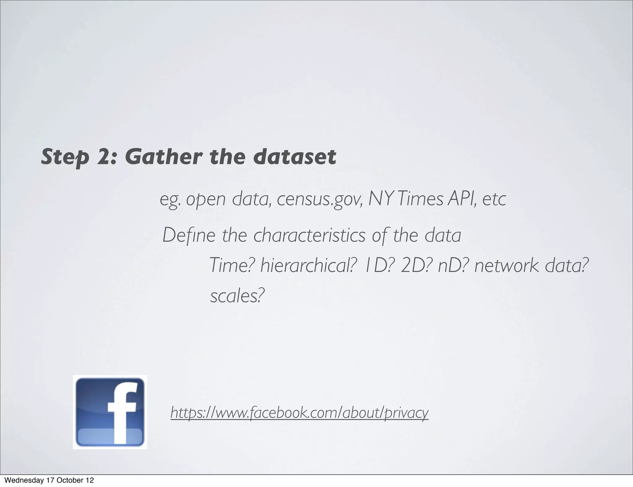 Step 2: Gather the dataset
                          eg. open data, census.gov, NY Times API, etc
                          Deﬁne the characteristics of the data
                              Time? hierarchical? 1D? 2D? nD? network data?
                              scales?




                           https://www.facebook.com/about/privacy


Wednesday 17 October 12
 