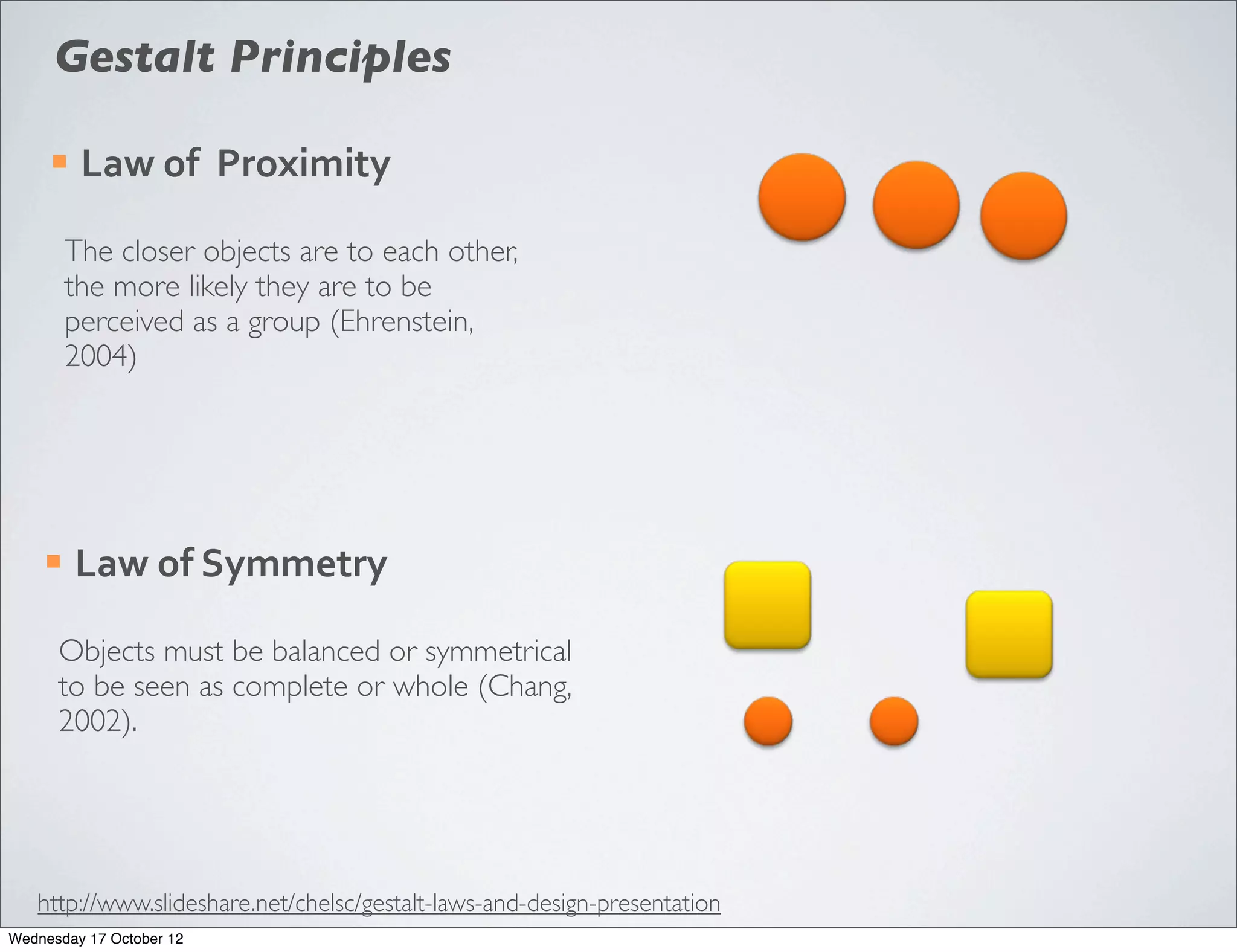 Gestalt Principles

     ¡   Law	
  of	
  	
  Proximity

         The closer objects are to each other,
         the more likely they are to be
         perceived as a group (Ehrenstein,
         2004)




    ¡    Law	
  of	
  Symmetry

      Objects must be balanced or symmetrical
      to be seen as complete or whole (Chang,
      2002).




   http://www.slideshare.net/chelsc/gestalt-laws-and-design-presentation
Wednesday 17 October 12
 