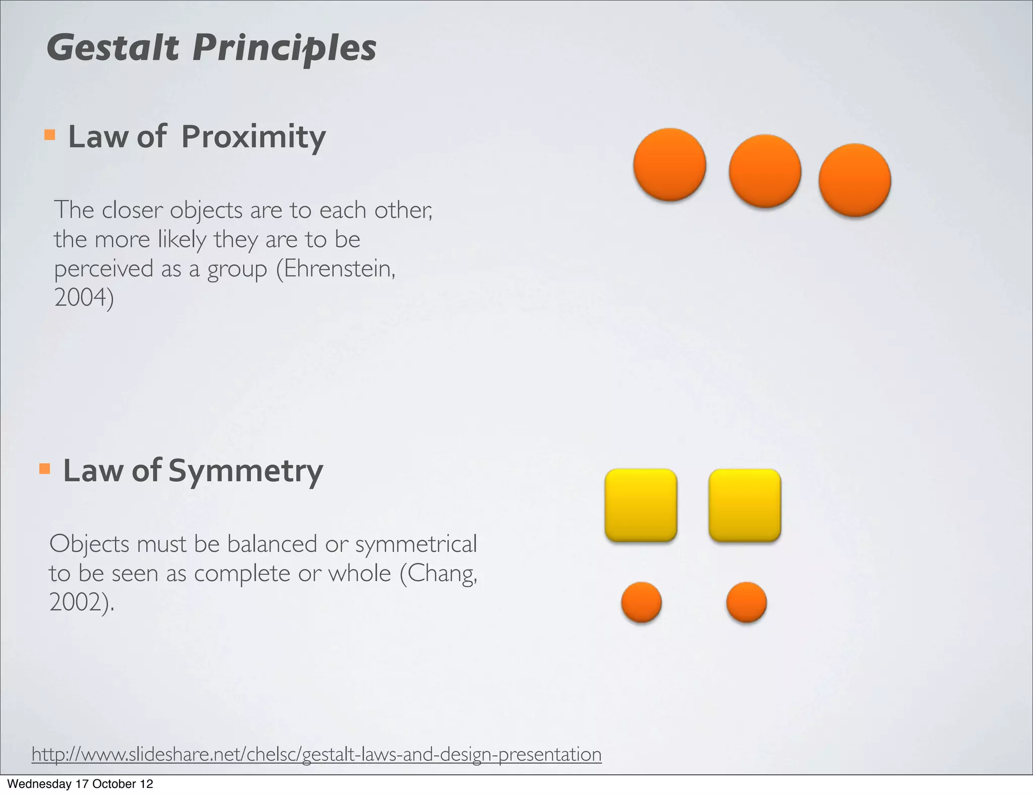 Gestalt Principles

     ¡   Law	
  of	
  	
  Proximity

         The closer objects are to each other,
         the more likely they are to be
         perceived as a group (Ehrenstein,
         2004)




    ¡    Law	
  of	
  Symmetry

      Objects must be balanced or symmetrical
      to be seen as complete or whole (Chang,
      2002).




   http://www.slideshare.net/chelsc/gestalt-laws-and-design-presentation
Wednesday 17 October 12
 