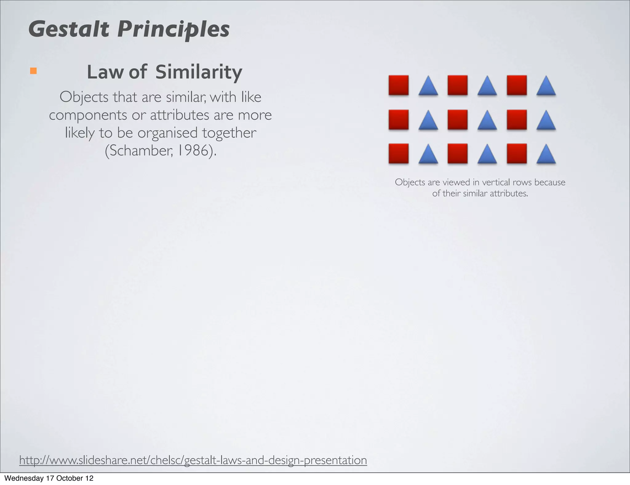 Gestalt Principles
      ¡             Law	
  of	
  	
  Similarity
            Objects that are similar, with like
           components or attributes are more
             likely to be organised together
                     (Schamber, 1986).
                                                                           Objects are viewed in vertical rows because
                                                                                    of their similar attributes.




   http://www.slideshare.net/chelsc/gestalt-laws-and-design-presentation
Wednesday 17 October 12
 